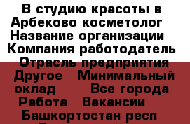 В студию красоты в Арбеково косметолог › Название организации ­ Компания-работодатель › Отрасль предприятия ­ Другое › Минимальный оклад ­ 1 - Все города Работа » Вакансии   . Башкортостан респ.,Баймакский р-н